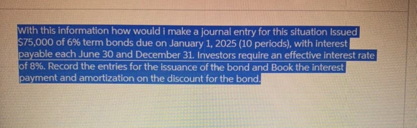 With this information how would i make a journal entry for this situation Issued
$75,000 of 6% term bonds due on January 1, 2025 (10 periods), with interest
payable each June 30 and December 31. Investors require an effective interest rate
of 8%. Record the entries for the issuance of the bond and Book the interest
payment and amortization on the discount for the bond.