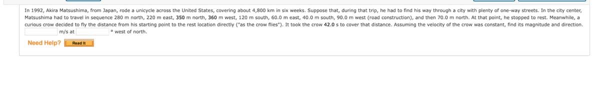 In 1992, Akira Matsushima, from Japan, rode a unicycle across the United States, covering about 4,800 km in six weeks. Suppose that, during that trip, he had to find his way through a city with plenty of one-way streets. In the city center,
Matsushima had to travel in sequence 280 m north, 220 m east, 350 m north, 360 m west, 120 m south, 60.0 m east, 40.0 m south, 90.0 m west (road construction), and then 70.0 m north. At that point, he stopped to rest. Meanwhile, a
curious crow decided to fly the distance from his starting point to the rest location directly ("as the crow flies"). It took the crow 42.0 s to cover that distance. Assuming the velocity of the crow was constant, find its magnitude and direction.
m/s at
° west of north.
Need Help?
Read It