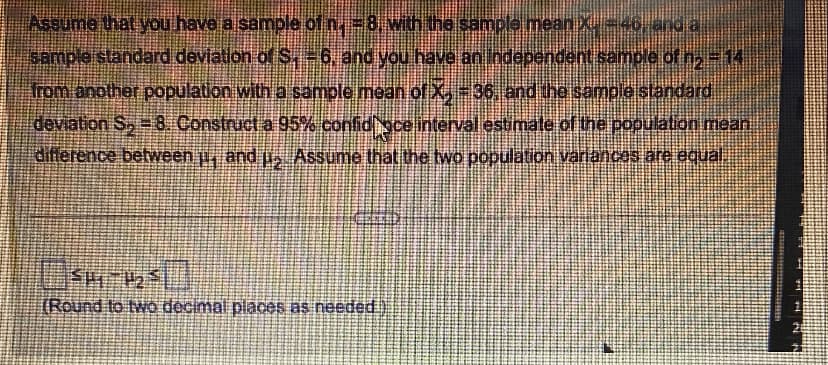 Assume that you have a sample of n. = 8, with the sample mean X. = 46), and a
sample standard deviation of S. - 6, and you have an Independent sample of n₂ = 14
from another population with a sample mean of X, -36, and the sample standard
deviation S₂ = 8. Construct a 95% confidiace interval estimate of the population mean
difference between µ, and µ. Assume that the two population variances are equal.
SM-1250
H2
[Round to two decimal places as needed.)
futbo