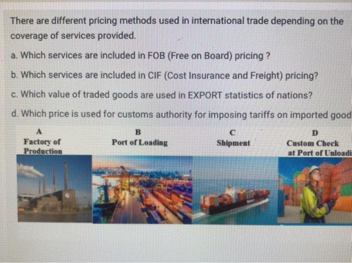 There are different pricing methods used in international trade depending on the
coverage of services provided.
a. Which services are included in FOB (Free on Board) pricing ?
b. Which services are included in CIF (Cost Insurance and Freight) pricing?
c. Which value of traded goods are used in EXPORT statistics of nations?
d. Which price is used for customs authority for imposing tariffs on imported good
Port of Loading
Factory of
Production
Shipment
Custom Check
at Port of Unloadi
