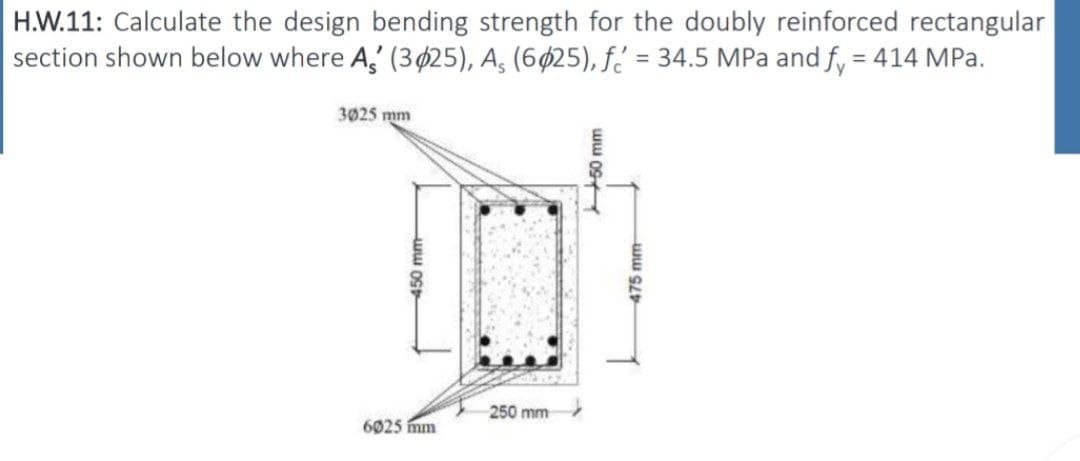 H.W.11: Calculate the design bending strength for the doubly reinforced rectangular
section shown below where A' (3025), A, (6025), f = 34.5 MPa and fy = 414 MPa.
3025 mm
450 mm
6025 mm
250 mm
50 mm
475 mm