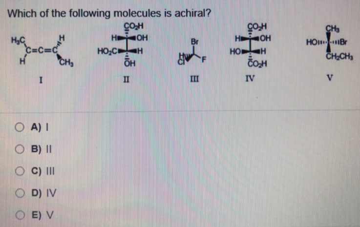 Which of the following molecules is achiral?
COH
H OH
CH3
H OH
H,C
C=C=C
CH,
HO Br
CHCH3
Br
HO,C H
HO
ČOH
II
II
IV
V
O A) I
O B) II
O C) II
O D) IV
O E) V
I
