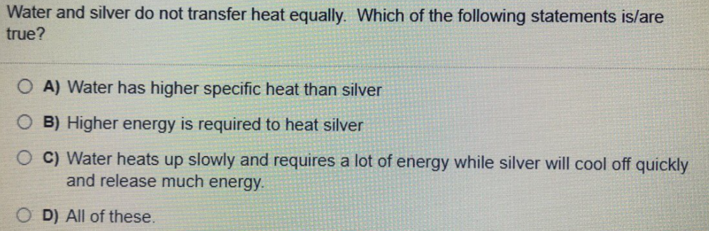Water and silver do not transfer heat equally. Which of the following statements is/are
true?
O A) Water has higher specific heat than silver
O B) Higher energy is required to heat silver
O C) Water heats up slowly and requires a lot of energy while silver will cool off quickly
and release much energy.
D) All of these.
