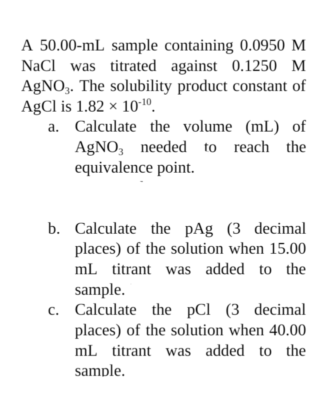 A 50.00-mL sample containing 0.0950 M
NaCl was titrated against 0.1250 M
AgNO3. The solubility product constant of
AgCl is 1.82 × 10-¹0.
a. Calculate the volume (mL) of
AgNO3 needed to reach the
equivalence point.
b. Calculate the pAg (3 decimal
places) of the solution when 15.00
mL titrant was added to the
sample.
Calculate the pCl (3 decimal
places) of the solution when 40.00
mL titrant was added to the
sample.
C.
