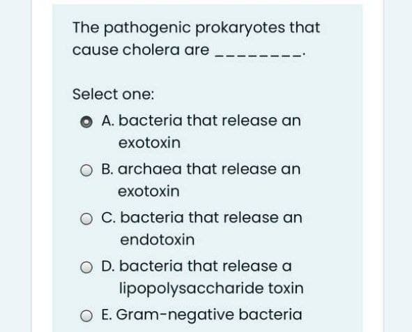 The pathogenic prokaryotes that
cause cholera are
Select one:
O A. bacteria that release an
exotoxin
O B. archaea that release an
exotoxin
O C. bacteria that release an
endotoxin
O D. bacteria that release a
lipopolysaccharide toxin
O E. Gram-negative bacteria
