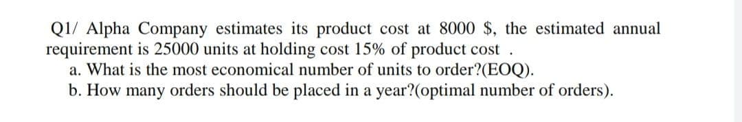 Q1/ Alpha Company estimates its product cost at 8000 $, the estimated annual
requirement is 25000 units at holding cost 15% of product cost.
a. What is the most economical number of units to order?(EOQ).
b. How many orders should be placed in a year?(optimal number of orders).