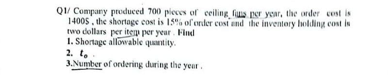 Q1/ Company produced 700 pieces of ceiling fius per year, the order cost is
1400S, the shortage cost is 15% of order cost and the inventory holding cost is
two dollars per item per year. Find
1. Shortage allowable quantity.
2. to.
3. Number of ordering during the year.