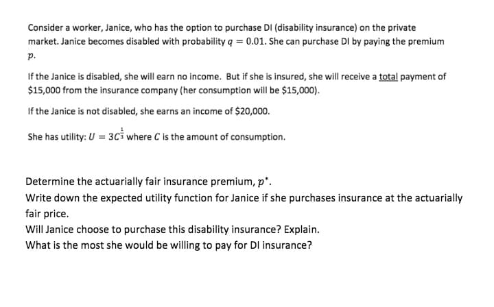 Consider a worker, Janice, who has the option to purchase DI (disability insurance) on the private
market. Janice becomes disabled with probability q = 0.01. She can purchase DI by paying the premium
р.
If the Janice is disabled, she will earn no income. But if she is insured, she will receive a total payment of
$15,000 from the insurance company (her consumption will be $15,000).
If the Janice is not disabled, she earns an income of $20,000.
She has utility: U = 3C3 where C is the amount of consumption.
Determine the actuarially fair insurance premium, p".
Write down the expected utility function for Janice if she purchases insurance at the actuarially
fair price.
Will Janice choose to purchase this disability insurance? Explain.
What is the most she would be willing to pay for DI insurance?
