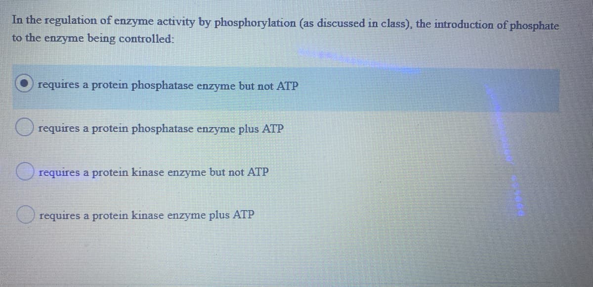 In the regulation of enzyme activity by phosphorylation (as discussed in class), the introduction of phosphate
to the enzyme being controlled:
requires a protein phosphatase enzyme but not ATP
requires a protein phosphatase enzyme plus ATP
O requires a protein kinase enzyme but not ATP
O requires a protein kinase enzyme plus ATP
