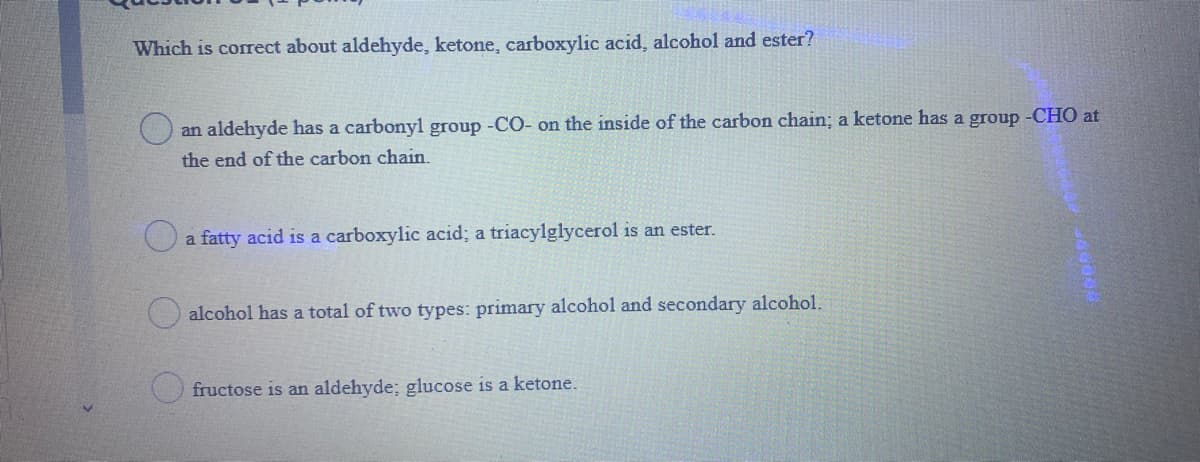 Which is corect about aldehyde, ketone, carboxylic acid, alcohol and ester?
an aldehyde has a carbonyl group -CO- on the inside of the carbon chain; a ketone has a group -CHO at
the end of the carbon chain.
a fatty acid is a carboxylic acid; a triacylglycerol is an ester.
alcohol has a total of two types: primary alcohol and secondary alcohol.
fructose is an aldehyde; glucose is a ketone.
