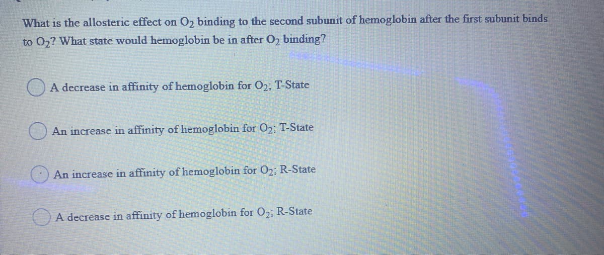 What is the allosteric effect on O2 binding to the second subunit of hemoglobin after the first subunit binds
after O2 binding?
to 02? What state would hemoglobin be
O A decrease in affinity of hemoglobin for 02: T-State
O An increase in affinity of hemoglobin for O2: T-State
An increase in affinity of hemoglobin for 02; R-State
O A decrease in affinity of hemoglobin for O2; R-State
