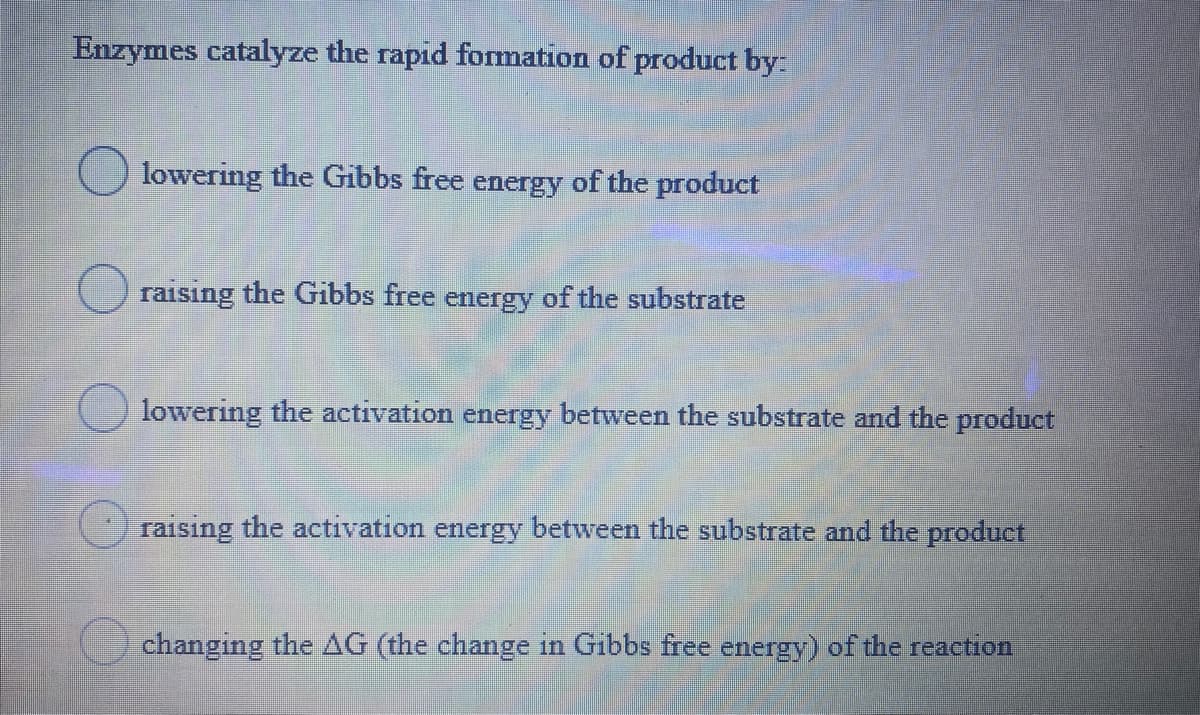 Enzymes catalyze the rapid formation of product by:
lowering the Gibbs free energy of the product
raising the Gibbs free energy of the substrate
lowering the activation energy between the substrate and the product
raising the activation energy between the substrate and the product
changing the AG (the change in Gibbs free energy) of the reaction
