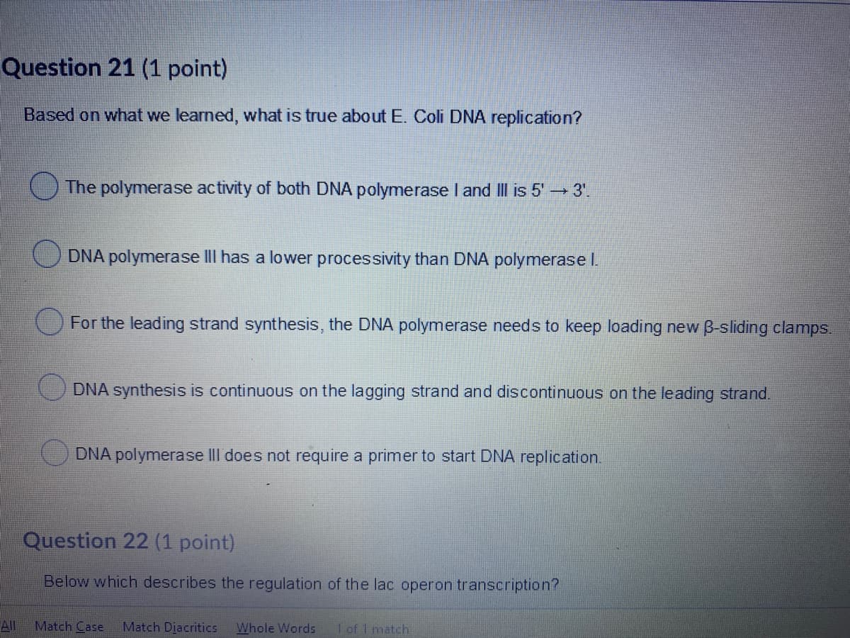 Question 21 (1 point)
Based on what we learned, what is true about E. Coli DNA replication?
O The polymerase activity of both DNA polymerase I and II is 5' 3".
O DNA polymerase lII has a lower processivity than DNA polymerase I.
O For the leading strand synthesis, the DNA polymerase needs to keep loading new B-sliding clamps.
DNA synthesis is continuous on the lagging strand and discontinuous on the leading strand.
DNA polymerase III does not require a primer to start DNA replication.
Question 22 (1 point)
Below which describes the regulation of the lac operon transcription?
All
Match Case
Match Diacritics
Whole Words
1 of 1 match

