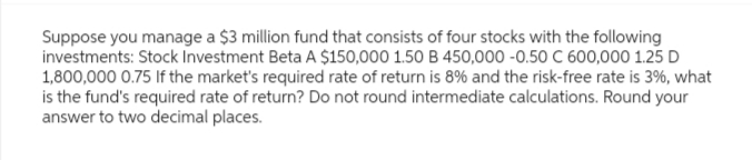 Suppose you manage a $3 million fund that consists of four stocks with the following
investments: Stock Investment Beta A $150,000 1.50 B 450,000 -0.50 C 600,000 1.25 D
1,800,000 0.75 If the market's required rate of return is 8% and the risk-free rate is 3%, what
is the fund's required rate of return? Do not round intermediate calculations. Round your
answer to two decimal places.