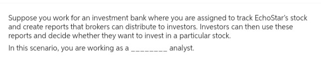 Suppose you work for an investment bank where you are assigned to track EchoStar's stock
and create reports that brokers can distribute to investors. Investors can then use these
reports and decide whether they want to invest in a particular stock.
In this scenario, you are working as a
_____ analyst.