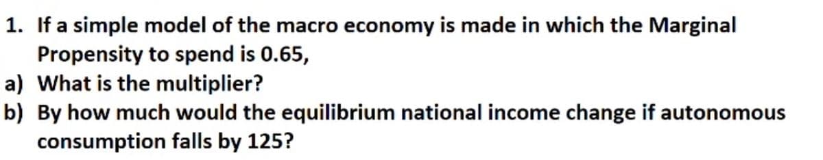 1. If a simple model of the macro economy is made in which the Marginal
Propensity to spend is 0.65,
a) What is the multiplier?
b) By how much would the equilibrium national income change if autonomous
consumption falls by 125?