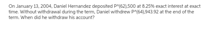 On January 13, 2004, Daniel Hernandez deposited P^(62),500 at 8.25% exact interest at exact
time. Without withdrawal during the term, Daniel withdrew P^(64),943.92 at the end of the
term. When did he withdraw his account?