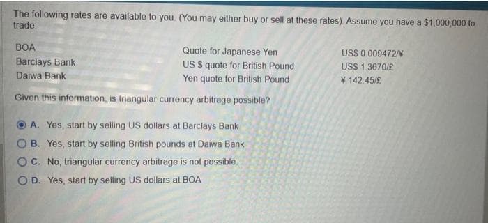 The following rates are available to you. (You may either buy or sell at these rates). Assume you have a $1,000,000 to
trade.
Quote for Japanese Yen
US $ quote for British Pound
Yen quote for British Pound
Given this information, is triangular currency arbitrage possible?
BOA
Barclays Bank
Daiwa Bank
A. Yes, start by selling US dollars at Barclays Bank
OB.
Yes, start by selling British pounds at Daiwa Bank
No, triangular currency arbitrage is not possible.
O D. Yes, start by selling US dollars at BOA
O C.
US$ 0.009472/
US$ 1.3670/£
142.45/£