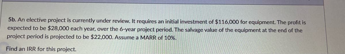 5b. An elective project is currently under review. It requires an initial investment of $116,000 for equipment. The profit is
expected to be $28,000 each year, over the 6-year project period. The salvage value of the equipment at the end of the
project period is projected to be $22,000. Assume a MARR of 10%.
Find an IRR for this project.
