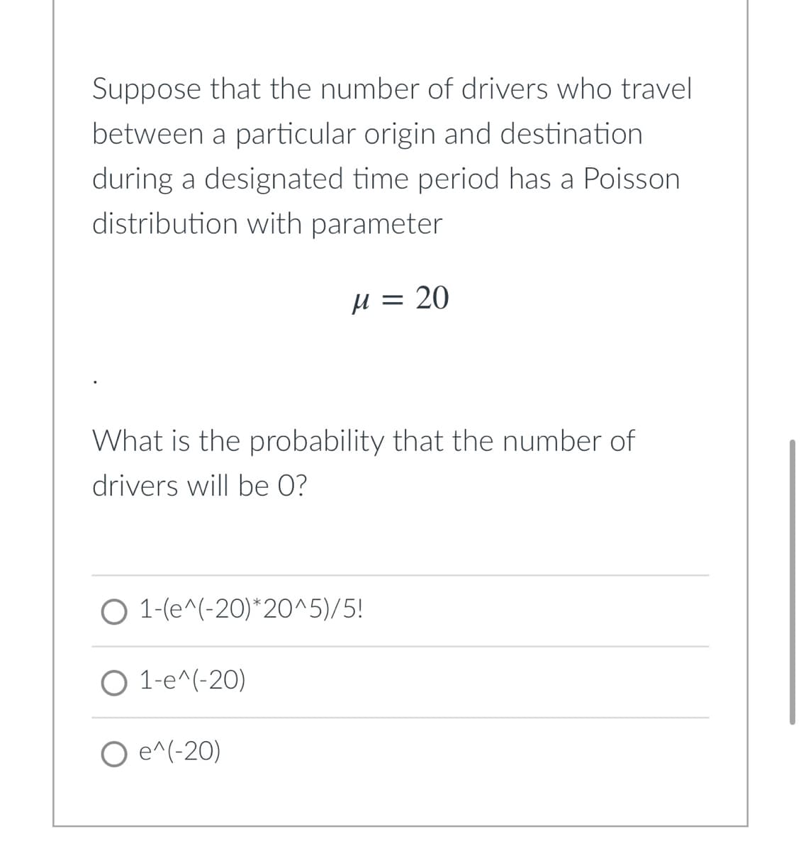 Suppose that the number of drivers who travel
between a particular origin and destination
during a designated time period has a Poisson
distribution with parameter
H = 20
What is the probability that the number of
drivers will be 0?
O 1-(e^(-20)*20^5)/5!
O 1-e^(-20)
O e^(-20)
