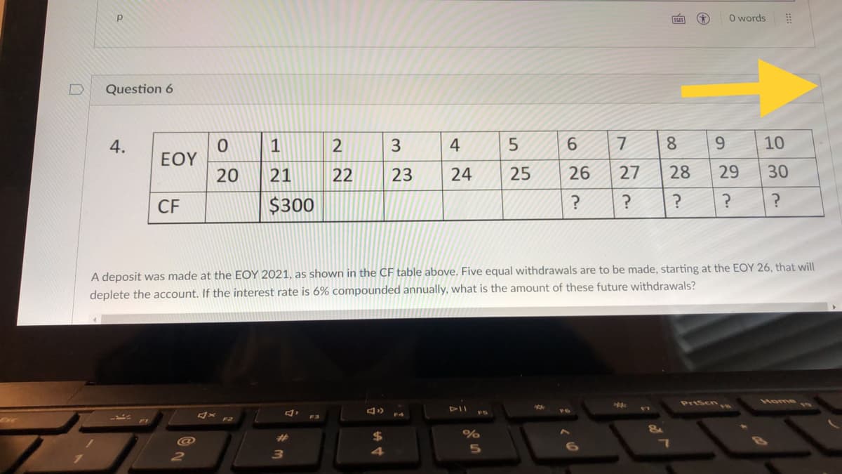 O words
Question 6
4.
1
2
3
4
8
10
EOY
20
21
22
23
24
25
26
27
28
29
30
CF
$300
A deposit was made at the EOY 2021, as shown in the CF table above. Five equal withdrawals are to be made, starting at the EOY 26, that will
deplete the account. If the interest rate is 6% compounded annually, what is the amount of these future withdrawals?
Prisenye
Home
FS
F4
F2
%23
2
3.
4
