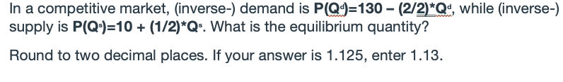 In a competitive market, (inverse-) demand is P(Q)=130 - (2/2)*Q*, while (inverse-)
supply is P(Q)=10 + (1/2)*Q•. What is the equilibrium quantity?
Round to two decimal places. If your answer is 1.125, enter 1.13.
