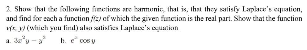 2. Show that the following functions are harmonic, that is, that they satisfy Laplace's equation,
and find for each a function f(z) of which the given function is the real part. Show that the function
v(x, y) (which you find) also satisfies Laplace's equation.
a.
3x²y - y³
b. e cos y