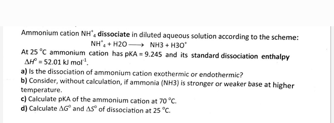 Ammonium cation NH 4 dissociate in diluted aqueous solution according to the scheme:
NH4+H2O
NH3 + H30*
At 25 °C ammonium cation has pKA = 9.245 and its standard dissociation enthalpy
AH = 52.01 kJ mol¹¹.
a) Is the dissociation of ammonium cation exothermic or endothermic?
b) Consider, without calculation, if ammonia (NH3) is stronger or weaker base at higher
temperature.
c) Calculate PKA of the ammonium cation at 70 °C.
d) Calculate AG and AS of dissociation at 25 °C.