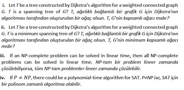 i. Let T be a tree constructed by Dijkstra's algorithm for a weighted connected graph
G. T is a spanning tree of G? T, ağırlıklı bağlantılı bir grafik G için Dijkstra'nın
algoritması tarafından oluşturulan bir ağaç olsun. T, G'nin kapsamlı ağacı mıdır?
ii. Let T be a tree constructed by Dijkstra's algorithm for a weighted connected graph
G. Tis a minimum spanning tree of G? T, ağırlıklı bağlantılı bir grafik Giçin Dijkstra'nın
algoritması tarafından oluşturulan bir ağaç olsun. T, G'nin minimum kapsamlı ağacı
mıdır?
iii. If an NP-complete problem can be solved in linear time, then all NP-complete
problems can be solved in linear time. NP-tam bir problem lineer zamanda
çözülebiliyorsa, tüm NP-tam problemler lineer zamanda çözülebilir.
iv. If P + NP, there could be a polynomial-time algorithm for SAT. P#NP ise, SAT için
bir polinom zamanlı algoritma olabilir.
