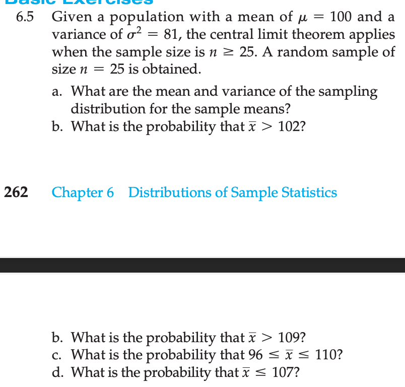 6.5 Given a population with a mean of µ = 100 and a
variance of o² = 81, the central limit theorem applies
when the sample size is n ≥ 25. A random sample of
size n = 25 is obtained.
262
a. What are the mean and variance of the sampling
distribution for the sample means?
b. What is the probability that x > 102?
Chapter 6 Distributions of Sample Statistics
b. What is the probability that x > 109?
c. What is the probability that 96 ≤ x ≤ 110?
d. What is the probability that x ≤ 107?