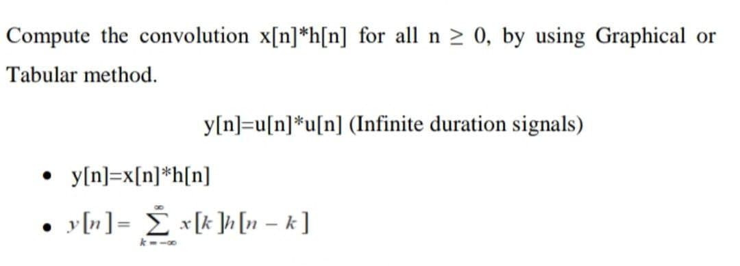 Compute the convolution x[n] *h[n] for all n ≥ 0, by using Graphical or
Tabular method.
y[n]=u[n]*u[n] (Infinite duration signals)
• y[n]=x[n] *h[n]
y[n] = Σ x[k]h[n - k]