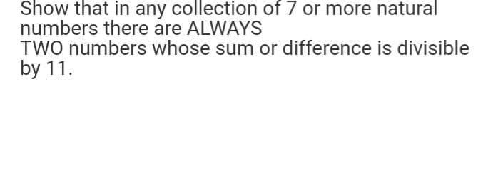 Show that in any collection of 7 or more natural
numbers there are ALWAYS
TWO numbers whose sum or difference is divisible
by 11.