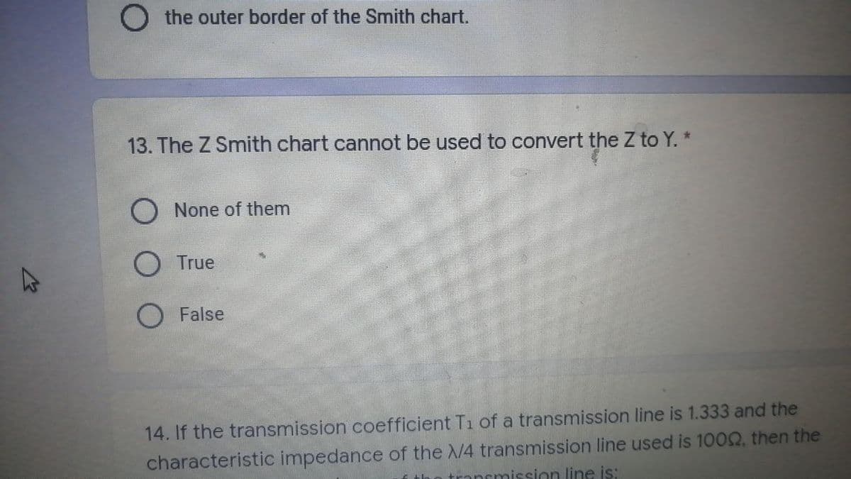 مار
O the outer border of the Smith chart.
13. The Z Smith chart cannot be used to convert the Z to Y. *
O None of them
O True
O False
14. If the transmission coefficient T₁ of a transmission line is 1.333 and the
characteristic impedance of the X/4 transmission line used is 1000, then the
transmission line is: