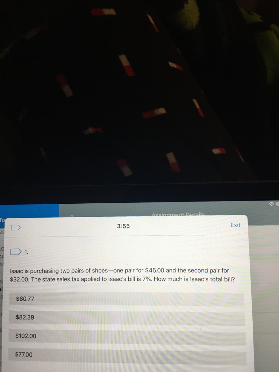 Assianment Details
Го
3:55
Exit
20
1.
20
Isaac is purchasing two pairs of shoes-one pair for $45.00 and the second pair for
$32.00. The state sales tax applied to Isaac's bill is 7%. How much is Isaac's total bill?
$80.77
$82.39
$102.00
$77.00
