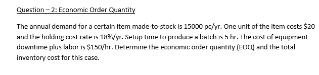 Question – 2: Economic Order Quantity
The annual demand for a certain item made-to-stock is 15000 pc/yr. One unit of the item costs $20
and the holding cost rate is 18%/yr. Setup time to produce a batch is 5 hr. The cost of equipment
downtime plus labor is $150/hr. Determine the economic order quantity (EOQ) and the total
inventory cost for this case.
