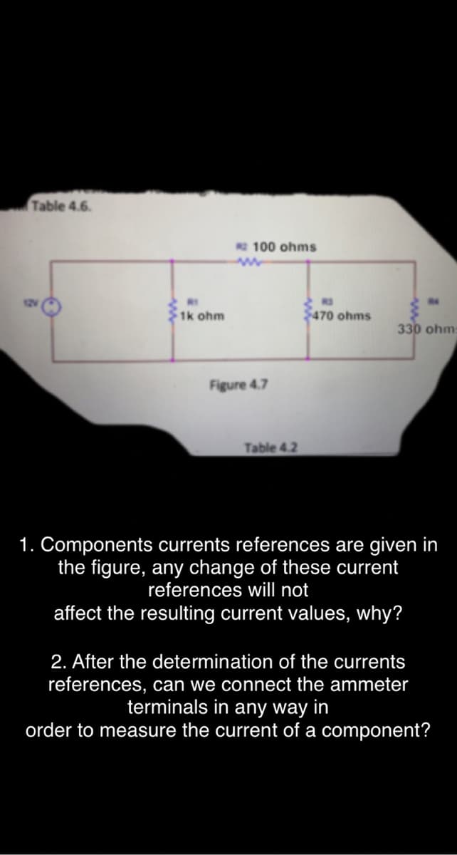 Table 4.6.
100 ohms
1k ohm
$470 ohms
330 ohm:
Figure 4.7
Table 4.2
1. Components currents references are given in
the figure, any change of these current
references will not
affect the resulting current values, why?
2. After the determination of the currents
references, can we connect the ammeter
terminals in any way in
order to measure the current of a component?
