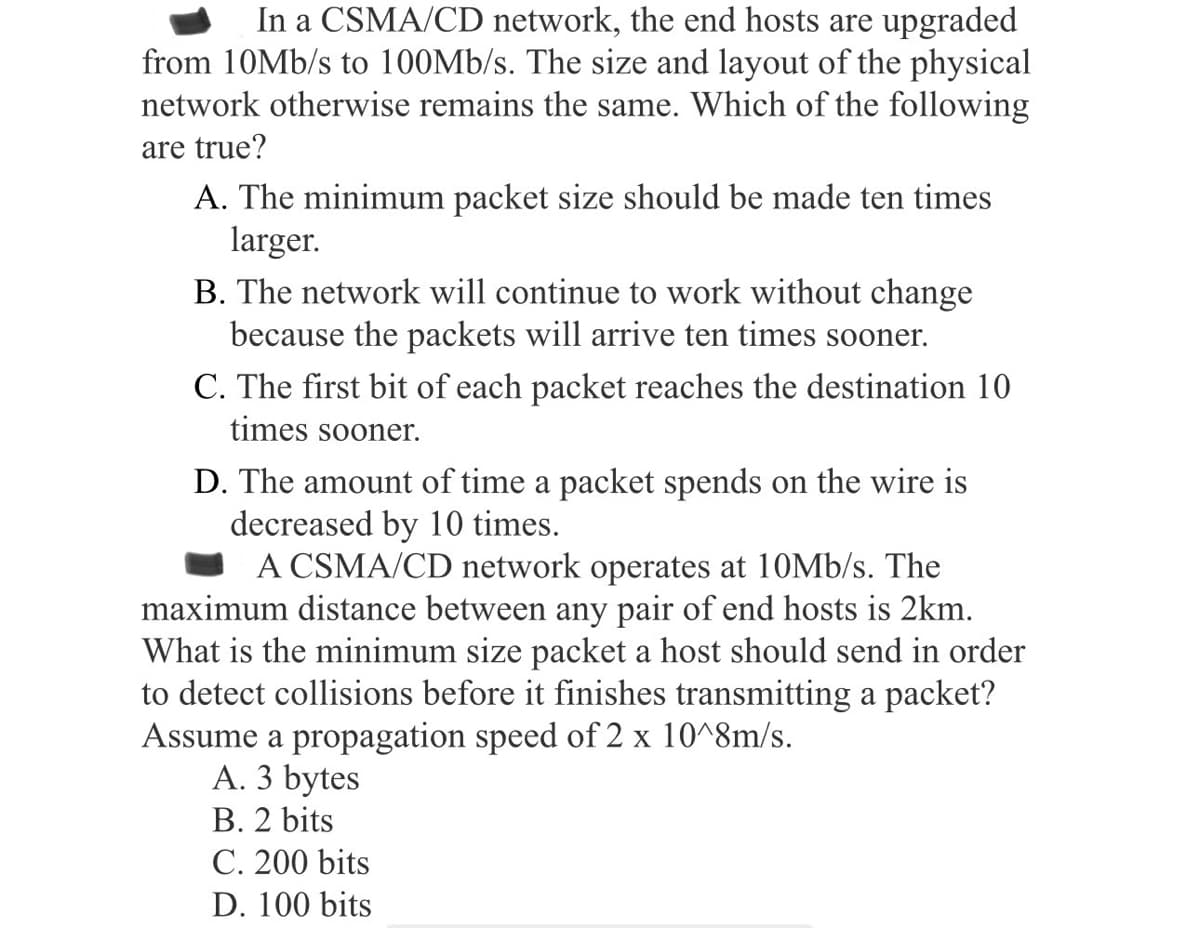 In a CSMA/CD network, the end hosts are upgraded
from 10Mb/s to 100Mb/s. The size and layout of the physical
network otherwise remains the same. Which of the following
are true?
A. The minimum packet size should be made ten times
larger.
B. The network will continue to work without change
because the packets will arrive ten times sooner.
C. The first bit of each packet reaches the destination 10
times sooner.
D. The amount of time a packet spends on the wire is
decreased by 10 times.
A CSMA/CD network operates at 10Mb/s. The
maximum distance between any pair of end hosts is 2km.
What is the minimum size packet a host should send in order
to detect collisions before it finishes transmitting a packet?
Assume a propagation speed of 2 x 10^8m/s.
A. 3 bytes
B. 2 bits
C. 200 bits
D. 100 bits