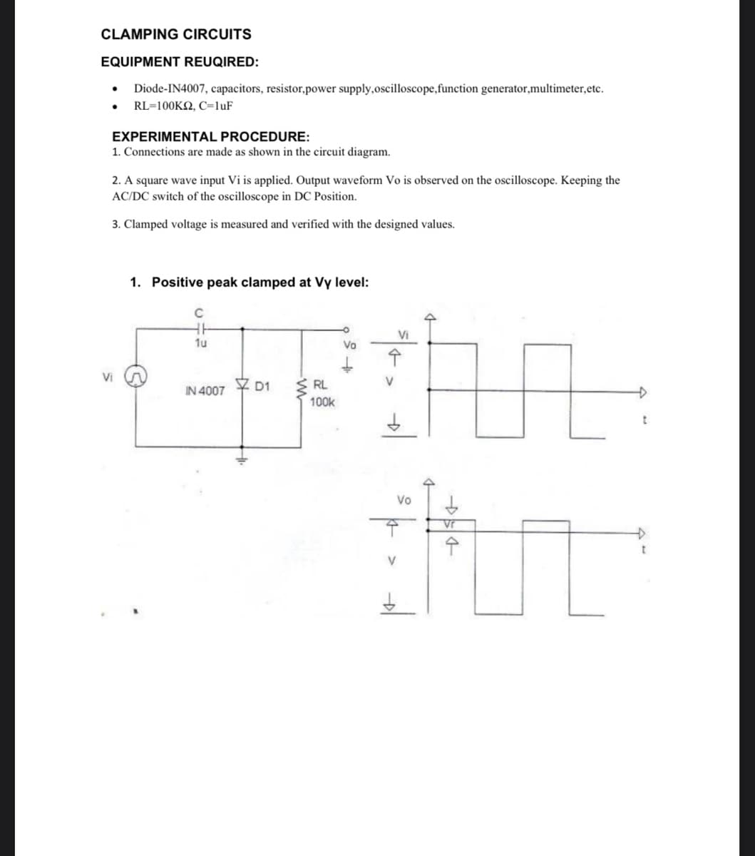CLAMPING CIRCUITS
EQUIPMENT REUQIRED:
Diode-IN4007, capacitors, resistor,power supply, oscilloscope,function generator,multimeter, etc.
● RL=100KQ, C=1uF
●
EXPERIMENTAL PROCEDURE:
1. Connections are made as shown in the circuit diagram.
2. A square wave input Vi is applied. Output waveform Vo is observed on the oscilloscope. Keeping the
AC/DC switch of the oscilloscope in DC Position.
3. Clamped voltage is measured and verified with the designed values.
Vi
1. Positive peak clamped at Vy level:
C
HH
1u
IN 4007
D1
RL
100k
Vo
L
Vr
Gur
수
Vi
↑
V
Vo
V
t
