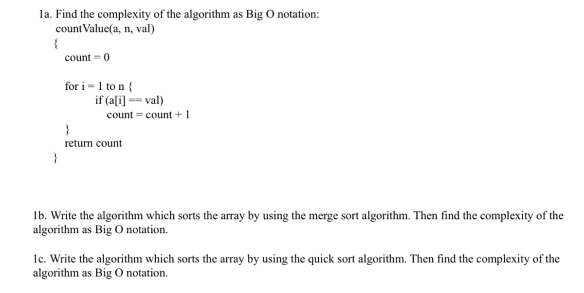 1a. Find the complexity of the algorithm as Big O notation:
countValue(a, n, val)
{
count = 0
for i=1 to n {
if (a[i] == val)
count count + 1
}
return count
1b. Write the algorithm which sorts the array by using the merge sort algorithm. Then find the complexity of the
algorithm as Big O notation.
1c. Write the algorithm which sorts the array by using the quick sort algorithm. Then find the complexity of the
algorithm as Big O notation.
