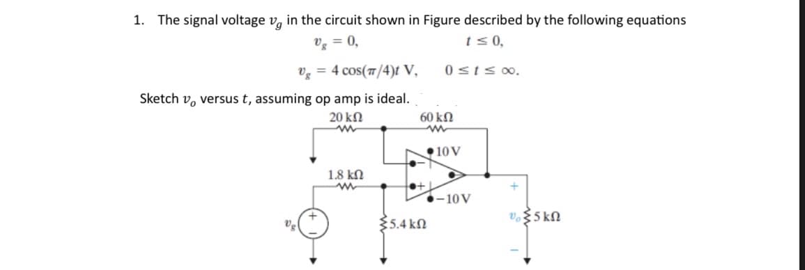 1. The signal voltage vg in the circuit shown in Figure described by the following equations
Ug = 0,
t = 0,
0 s t = d.
Ug = 4 cos(π/4)t V,
Sketch v, versus t, assuming op amp is ideal.
20 ΚΩ
www
1.8 ΚΩ
ww
60 ΚΩ
www
•10V
●+1
{5.4 ΚΩ
1-10V
+
υξ5kΩ