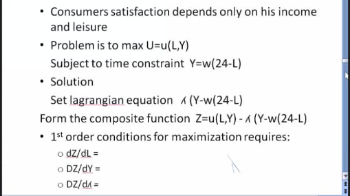 • Consumers satisfaction depends only on his income
and leisure
• Problem is to max U=u(L,Y)
Subject to time constraint Y=w(24-L)
• Solution
Set lagrangian equation 6 (Y-w(24-L)
Form the composite function Z=u(L,Y) - a (Y-w(24-L)
• 1st order conditions for maximization requires:
o dz/dL =
o DZ/dY =
o DZ/da =
