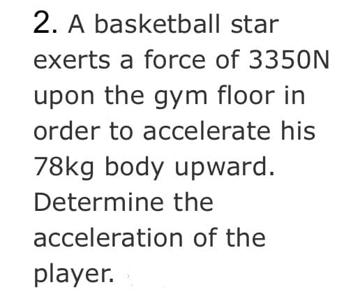 2. A basketball star
exerts a force of 3350N
upon the gym floor in
order to accelerate his
78kg body upward.
Determine the
acceleration of the
player.
