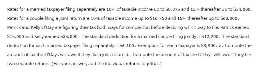 Rates for a married taxpayer filing separately are 10% of taxable income up to $8,375 and 15% thereafter up to $34,000.
Rates for a couple filing a joint return are 10% of taxable income up to $16,750 and 15% thereafter up to $68,000.
Patrick and Kelly O'Day are figuring their tax both ways for comparison before deciding which way to file. Patrick earned
$15,000 and Kelly earned $35,000. The standard deduction for a married couple filing jointly is $12,200. The standard
deduction for each married taxpayer filing separately is $6,100. Exemption for each taxpayer is $3,900. a. Compute the
amount of tax the O'Days will owe if they file a joint return. b. Compute the amount of tax the O'Days will owe if they file
two separate returns. (For your answer, add the individual returns together.)
