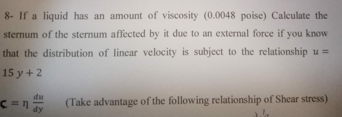 8- If a liquid has an amount of viscosity (0.0048 poise) Calculate the
sternum of the sternum affected by it due to an external force if you know
that the distribution of linear velocity is subject to the relationship u =
15 y+ 2
du
(Take advantage of the following relationship of Shear stress)
dy
