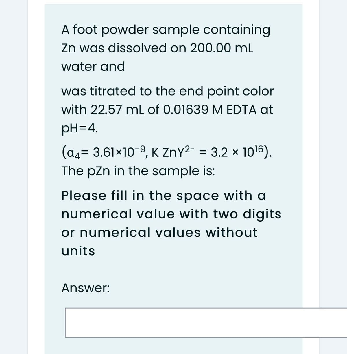 A foot powder sample containing
Zn was dissolved on 200.00 mL
water and
was titrated to the end point color
with 22.57 mL of 0.01639 M EDTA at
pH=4.
(a4= 3.61x10-9, K ZnY2- = 3.2 x 1o16).
The pzn in the sample is:
Please fill in the space with a
numerical value with two digits
or numerical values without
units
Answer:
