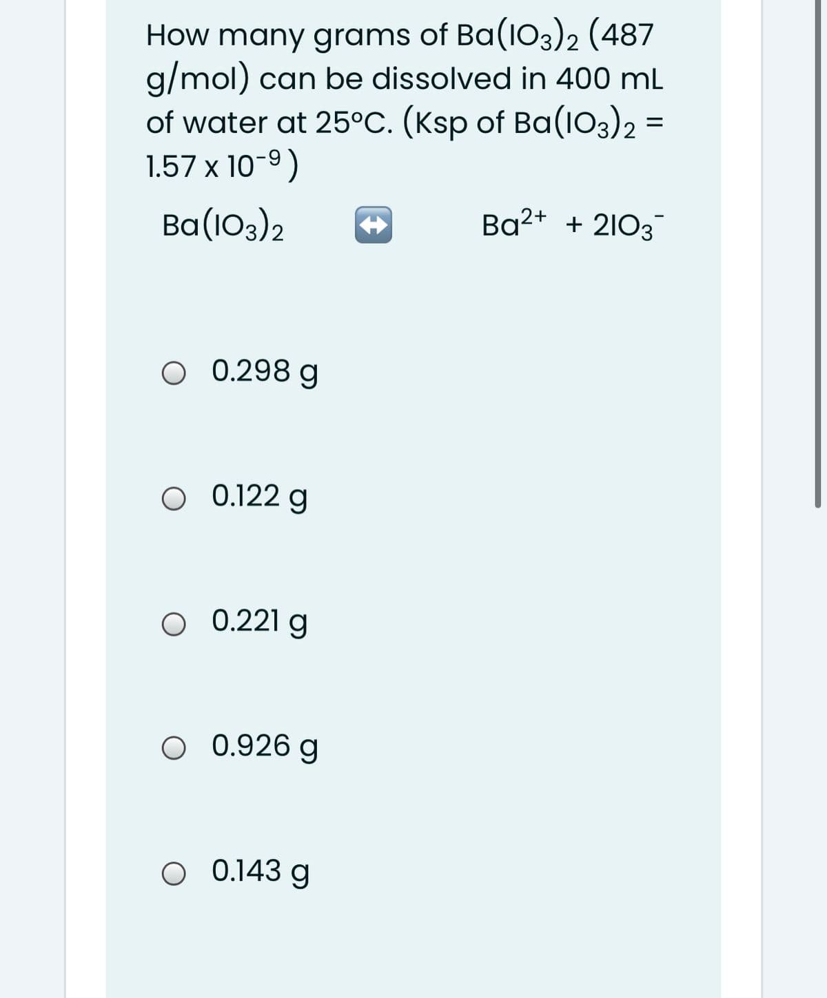 How many grams of Ba(103)2 (487
g/mol) can be dissolved in 400 mL
of water at 25°C. (Ksp of Ba(1O3)2 =
1.57 x 10-9)
Ba(103)2
Ba2+ + 2103
O 0.298 g
0.122 g
0.221 g
O 0.926 g
O 0.143 g
