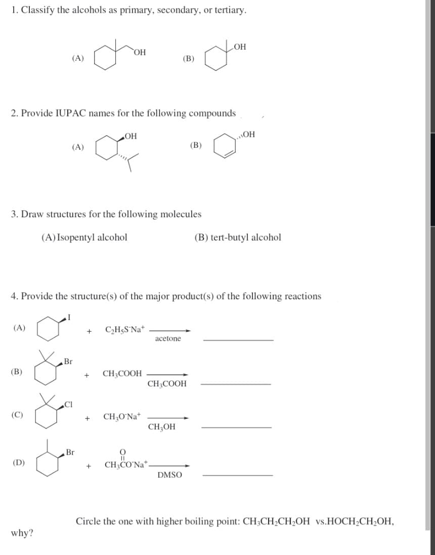 1. Classify the alcohols as primary, secondary, or tertiary.
HO
(A)
(В)
2. Provide IUPAC names for the following compounds
OH
HO
(A)
(В)
3. Draw structures for the following molecules
(A) Isopentyl alcohol
(B) tert-butyl alcohol
4. Provide the structure(s) of the major product(s) of the following reactions
(A)
C,H5S Na+
+
acetone
Br
(В)
CH3COOH
CH;COOH
(C)
CH;O°Na*
CH;OH
Br
(D)
CH,CO'Na*
DMSO
Circle the one with higher boiling point: CH;CH2CH2OH vs.HOCH2CH2OH,
why?
