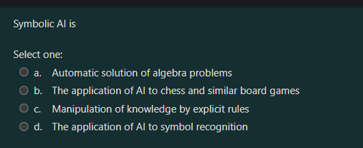 Symbolic Al is
Select one:
a. Automatic solution of algebra problems
b. The application of Al to chess and similar board games
c. Manipulation of knowledge by explicit rules
d. The application of Al to symbol recognition