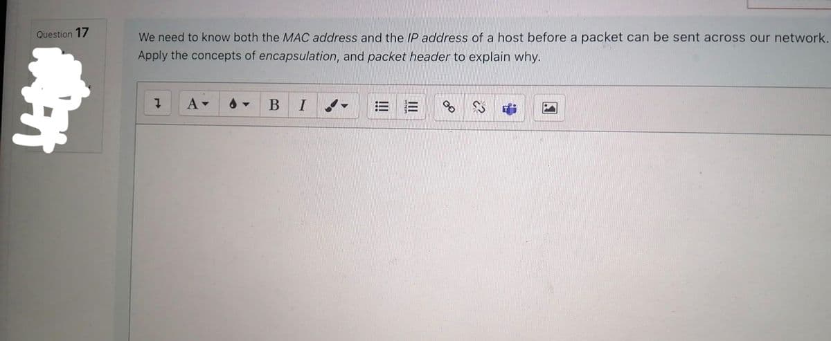 Question 17
1974
We need to know both the MAC address and the IP address of a host before a packet can be sent across our network.
Apply the concepts of encapsulation, and packet header to explain why.
I
A▾
BI