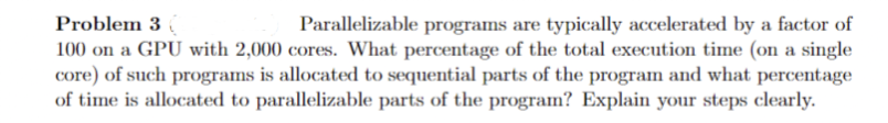 Problem 3 (
Parallelizable programs are typically accelerated by a factor of
100 on a GPU with 2,000 cores. What percentage of the total execution time (on a single
core) of such programs is allocated to sequential parts of the program and what percentage
of time is allocated to parallelizable parts of the program? Explain your steps clearly.